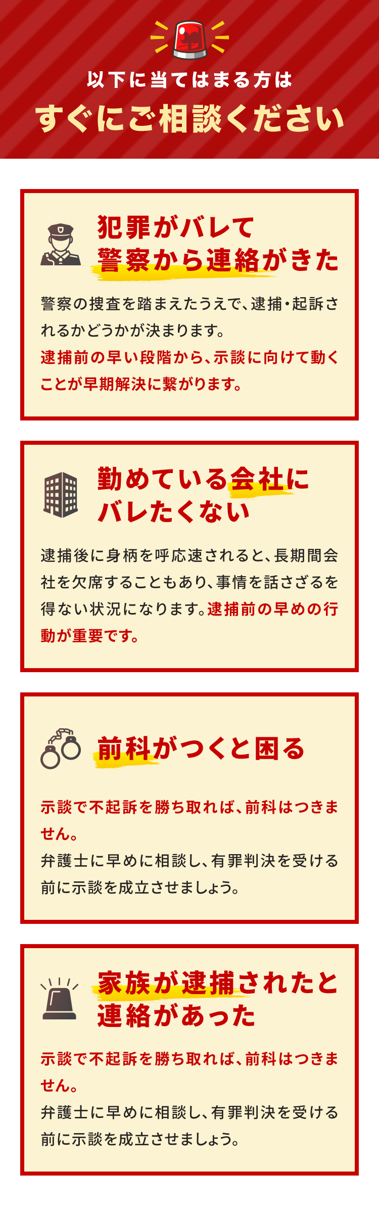 以下に当てはまる方はすぐにご相談ください 犯罪がバレて警察から連絡がきた 警察の捜査を踏まえたうえで、逮捕・起訴されるかどうかが決まります。逮捕前の早い段階から、示談に向けて動くことが早期解決に繋がります。 勤めている会社にバレたくない 逮捕後に身柄を呼応速されると、長期間会社を欠席することもあり、事情を話さざるを得ない状況になります。逮捕前の早めの行動が重要です。 前科がつくと困る 示談で不起訴を勝ち取れば、前科はつきません。弁護士に早めに相談し、有罪判決を受ける前に示談を成立させましょう。 家族が逮捕されたと連絡があった 示談で不起訴を勝ち取れば、前科はつきません。弁護士に早めに相談し、有罪判決を受ける前に示談を成立させましょう。