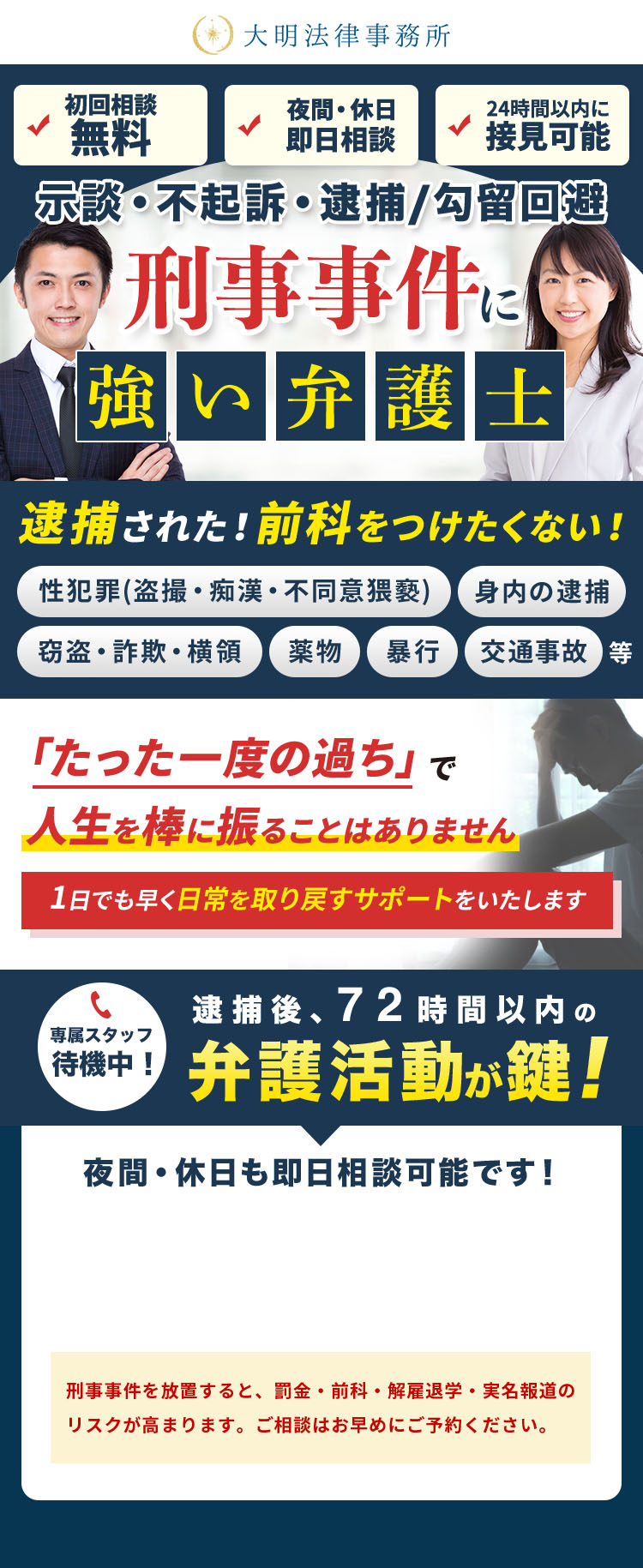 大明法律事務所 初回相談無料 夜間・休日即日相談 24時間以内に接見可能 示談・不起訴・逮捕/勾留回避 刑事事件に強い弁護士 逮捕された！前科をつけたくない！ 性犯罪(盗撮・痴漢・不同意猥褻) 身内の逮捕 窃盗・詐欺・横領 薬物 暴行 交通事故等 「たった一度の過ち」で人生を棒に振ることはありません 1日でも早く日常を取り戻すサポートをいたします 専属スタッフ待機中！ 逮捕後、72時間以内の弁護活動が鍵! 夜間・休日も即日相談可能です！ 刑事事件を放置すると、罰金・前科・解雇退学・実名報道のリスクが高まります。ご相談はお早めにご予約ください。