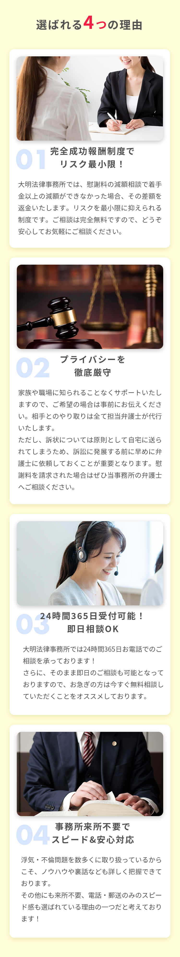 選ばれる4つの理由 01 完全成功報酬制度でリスク最小限！ 大明法律事務所では、慰謝料の減額相談で着手金以上の減額ができなかった場合、その差額を返金いたします。リスクを最小限に抑えられる制度です。ご相談は完全無料ですので、どうぞ安心してお気軽にご相談ください。 02 プライバシーを徹底厳守 家族や職場に知られることなくサポートいたしますので、ご希望の場合は事前にお伝えください。相手とのやり取りは全て担当弁護士が代行いたします。ただし、訴状については原則として自宅に送られてしまうため、訴訟に発展する前に早めに弁護士に依頼しておくことが重要となります。慰謝料を請求された場合はぜひ当事務所の弁護士へご相談ください。 03 24時間365日受付可能！即日相談OK 大明法律事務所では24時間365日お電話でのご相談を承っております！さらに、そのまま即日のご相談も可能となっておりますので、お急ぎの方は今すぐ無料相談していただくことをオススメしております。 04 事務所来所不要でスピード&安心対応 浮気・不倫問題を数多くに取り扱っているからこそ、ノウハウや裏話なども詳しく把握できております。その他にも来所不要、電話・郵送のみのスピード感も選ばれている理由の一つだと考えております！